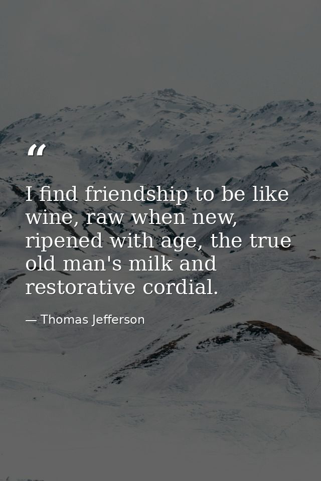 I find friendship to be like wine, raw when new, ripened with age, the true old man's milk and restorative cordial. — Thomas Jefferson