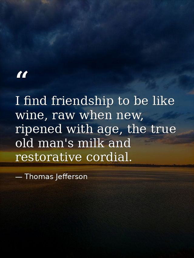 I find friendship to be like wine, raw when new, ripened with age, the true old man's milk and restorative cordial. — Thomas Jefferson