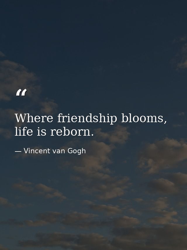 Where friendship blooms, life is reborn. — Vincent van Gogh