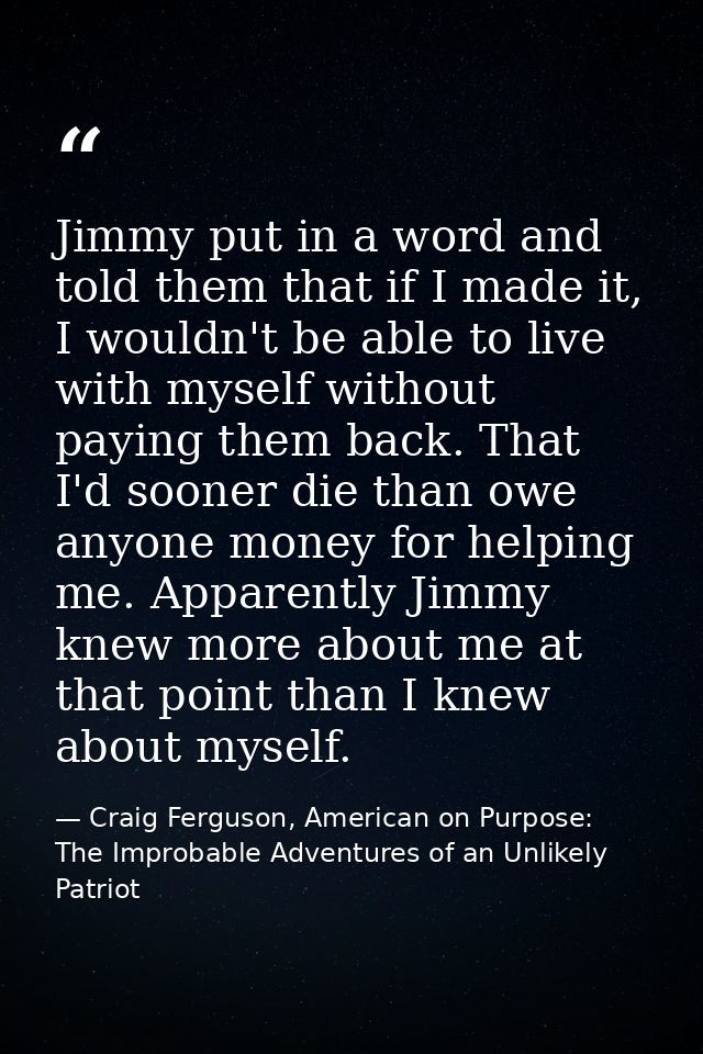 Jimmy put in a word and told them that if I made it, I wouldn't be able to live with myself without paying them back. Th — Craig Ferguson, American on Purpose: The Improbable Adventures of an Unlikely Patriot