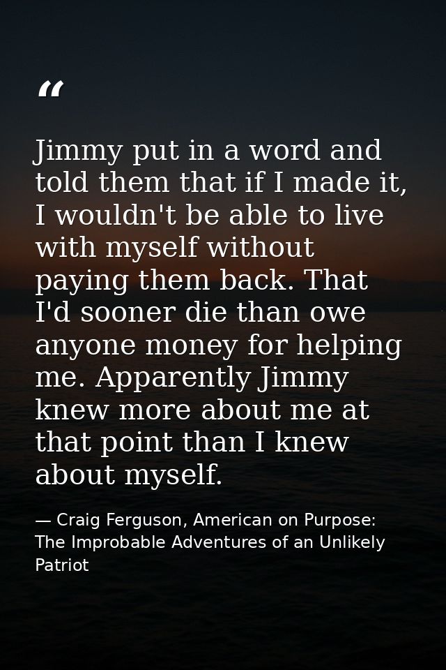 Jimmy put in a word and told them that if I made it, I wouldn't be able to live with myself without paying them back. Th — Craig Ferguson, American on Purpose: The Improbable Adventures of an Unlikely Patriot