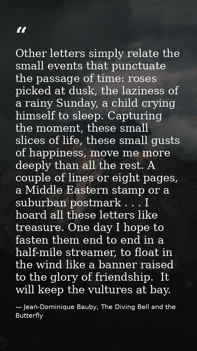 Other letters simply relate the small events that punctuate the passage of time: roses picked at dusk, the laziness of a — Jean-Dominique Bauby, The Diving Bell and the Butterfly