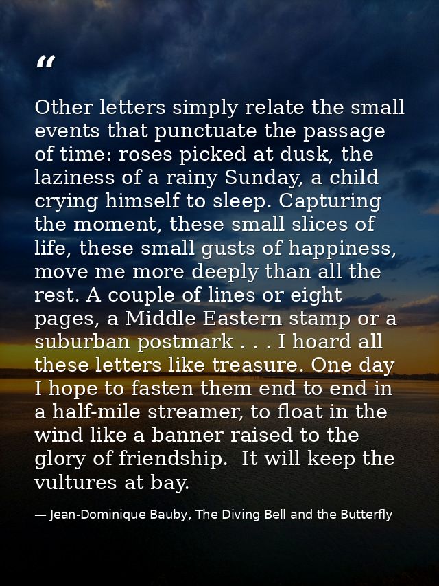 Other letters simply relate the small events that punctuate the passage of time: roses picked at dusk, the laziness of a — Jean-Dominique Bauby, The Diving Bell and the Butterfly