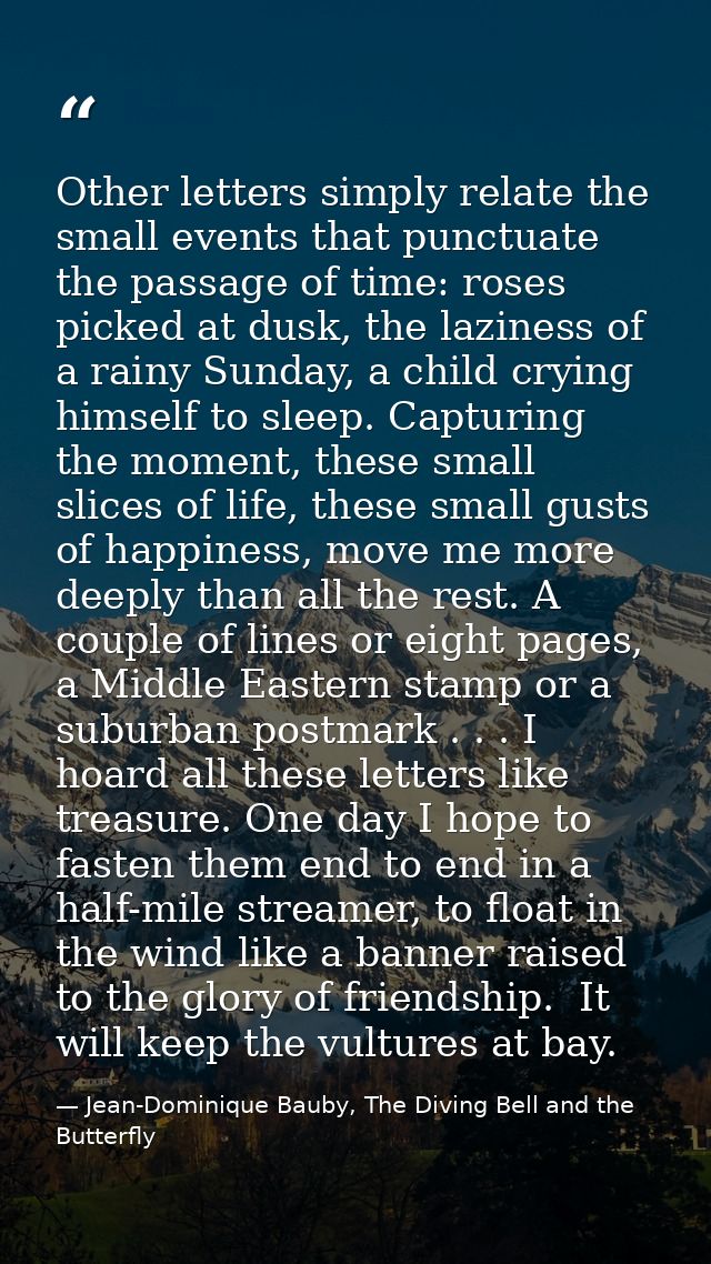 Other letters simply relate the small events that punctuate the passage of time: roses picked at dusk, the laziness of a — Jean-Dominique Bauby, The Diving Bell and the Butterfly