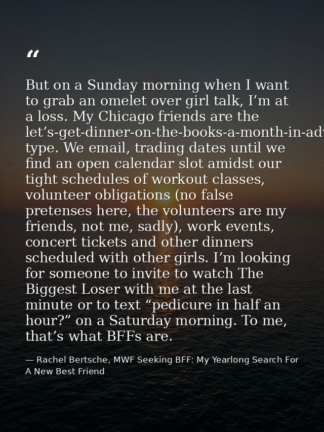 But on a Sunday morning when I want to grab an omelet over girl talk, I’m at a loss. My Chicago friends are the let’s-ge — Rachel Bertsche, MWF Seeking BFF: My Yearlong Search For A New Best Friend