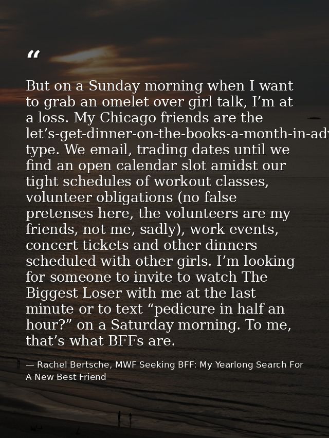 But on a Sunday morning when I want to grab an omelet over girl talk, I’m at a loss. My Chicago friends are the let’s-ge — Rachel Bertsche, MWF Seeking BFF: My Yearlong Search For A New Best Friend