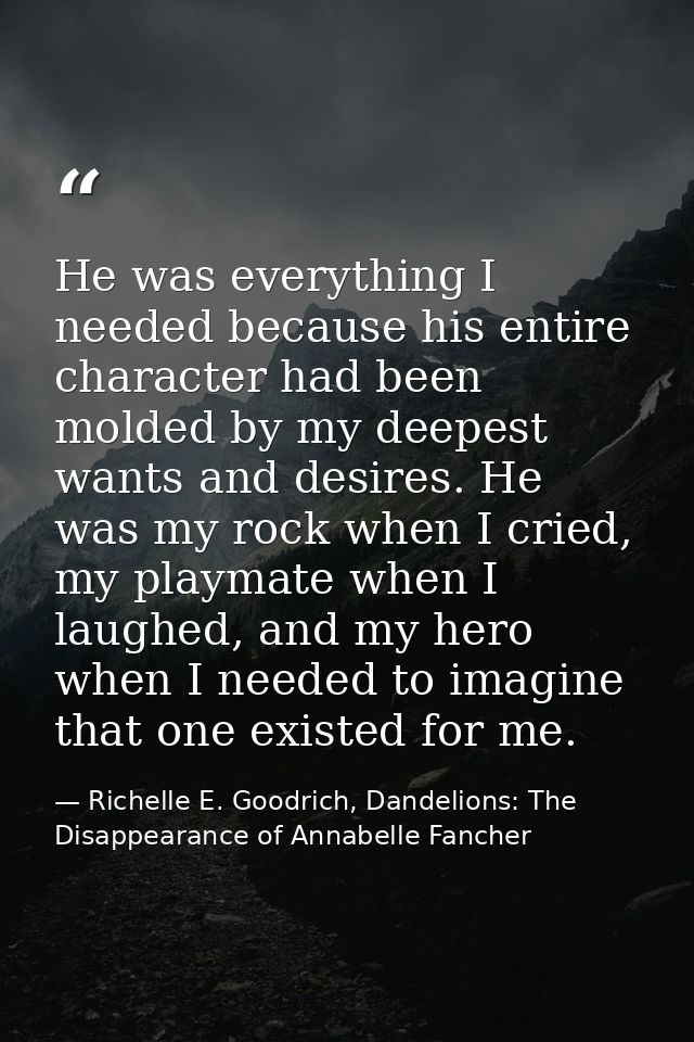 He was everything I needed because his entire character had been molded by my deepest wants and desires. He was my rock  — Richelle E. Goodrich, Dandelions: The Disappearance of Annabelle Fancher