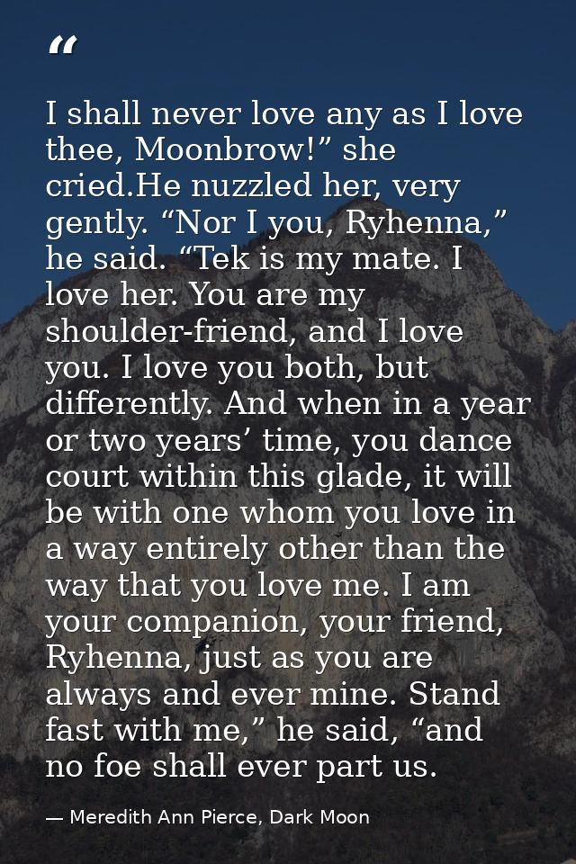 I shall never love any as I love thee, Moonbrow!” she cried.He nuzzled her, very gently. “Nor I you, Ryhenna,” he said.  — Meredith Ann Pierce, Dark Moon