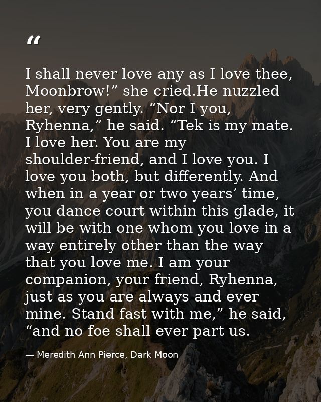 I shall never love any as I love thee, Moonbrow!” she cried.He nuzzled her, very gently. “Nor I you, Ryhenna,” he said.  — Meredith Ann Pierce, Dark Moon