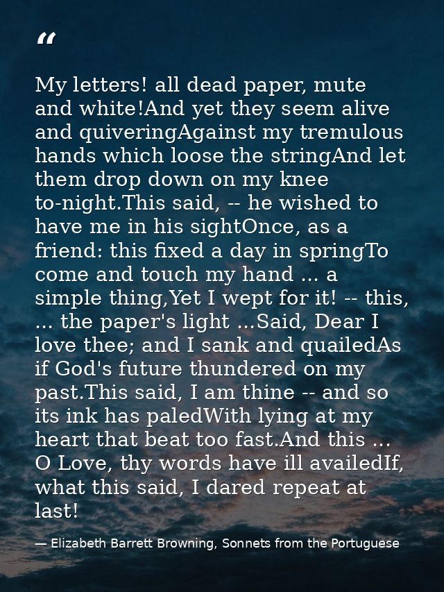 My letters! all dead paper, mute and white!And yet they seem alive and quiveringAgainst my tremulous hands which loose t — Elizabeth Barrett Browning, Sonnets from the Portuguese