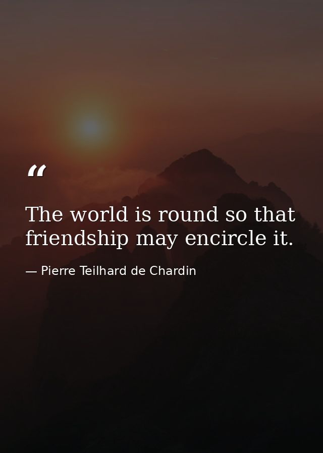 The world is round so that friendship may encircle it. — Pierre Teilhard de Chardin