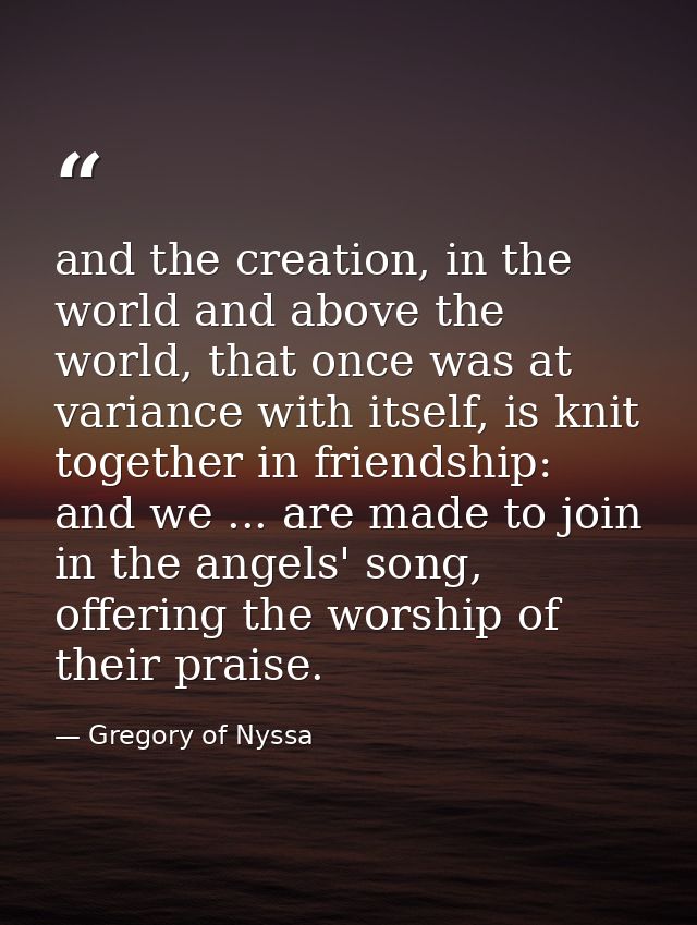 and the creation, in the world and above the world, that once was at variance with itself, is knit together in friendshi — Gregory of Nyssa