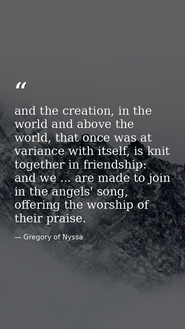 and the creation, in the world and above the world, that once was at variance with itself, is knit together in friendshi — Gregory of Nyssa