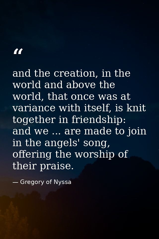 and the creation, in the world and above the world, that once was at variance with itself, is knit together in friendshi — Gregory of Nyssa