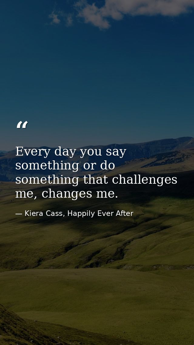 Every day you say something or do something that challenges me, changes me. — Kiera Cass, Happily Ever After