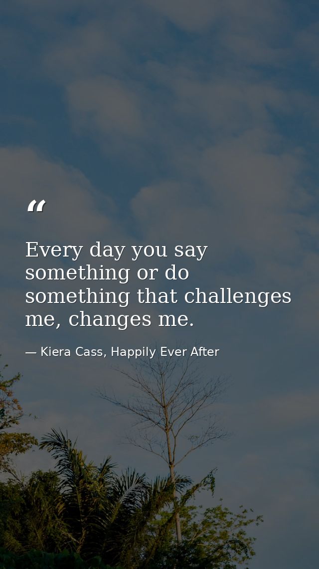 Every day you say something or do something that challenges me, changes me. — Kiera Cass, Happily Ever After