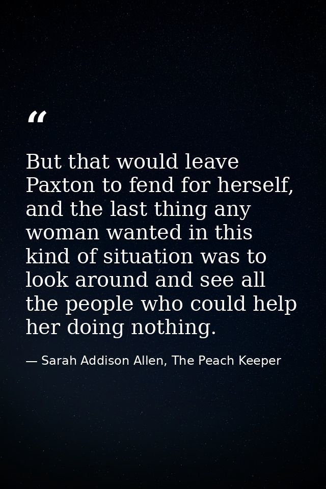 But that would leave Paxton to fend for herself, and the last thing any woman wanted in this kind of situation was to lo — Sarah Addison Allen, The Peach Keeper