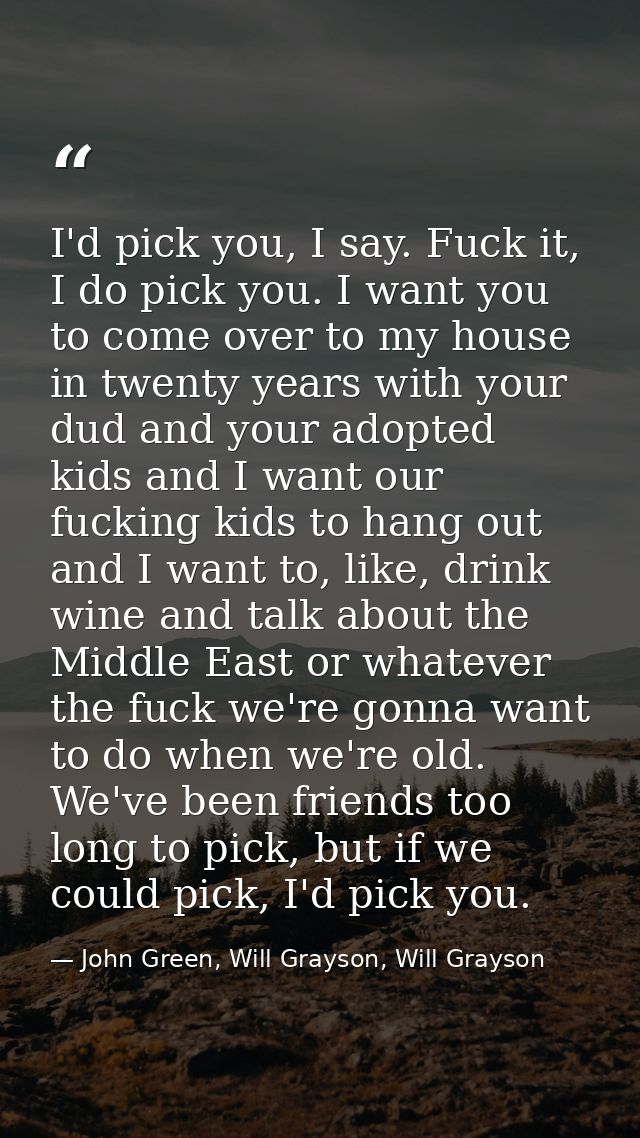 I'd pick you, I say. Fuck it, I do pick you. I want you to come over to my house in twenty years with your dud and your  — John Green, Will Grayson, Will Grayson