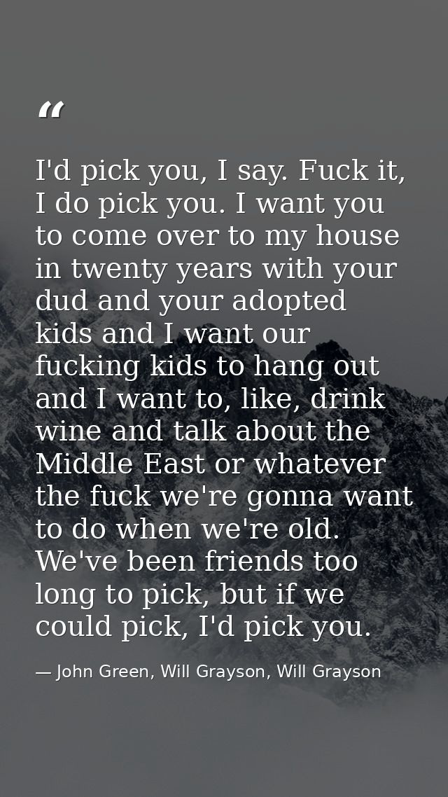 I'd pick you, I say. Fuck it, I do pick you. I want you to come over to my house in twenty years with your dud and your  — John Green, Will Grayson, Will Grayson
