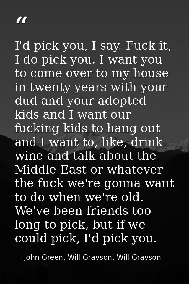I'd pick you, I say. Fuck it, I do pick you. I want you to come over to my house in twenty years with your dud and your  — John Green, Will Grayson, Will Grayson