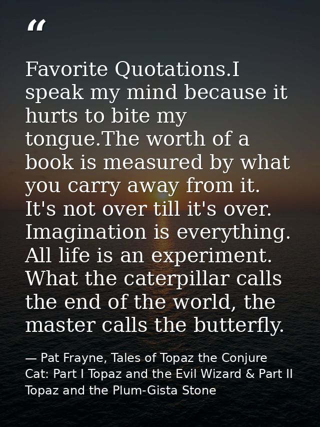 Favorite Quotations.I speak my mind because it hurts to bite my tongue.The worth of a book is measured by what you carry — Pat Frayne, Tales of Topaz the Conjure Cat: Part I Topaz and the Evil Wizard & Part II Topaz and the Plum-Gista Stone