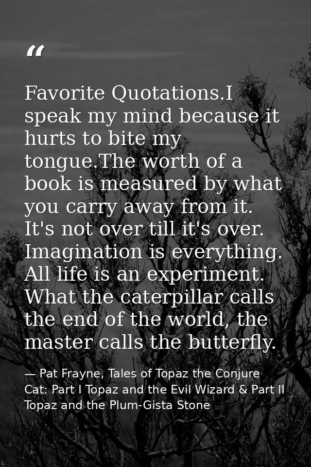 Favorite Quotations.I speak my mind because it hurts to bite my tongue.The worth of a book is measured by what you carry — Pat Frayne, Tales of Topaz the Conjure Cat: Part I Topaz and the Evil Wizard & Part II Topaz and the Plum-Gista Stone