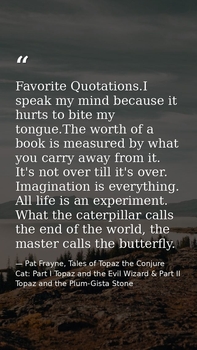 Favorite Quotations.I speak my mind because it hurts to bite my tongue.The worth of a book is measured by what you carry — Pat Frayne, Tales of Topaz the Conjure Cat: Part I Topaz and the Evil Wizard & Part II Topaz and the Plum-Gista Stone