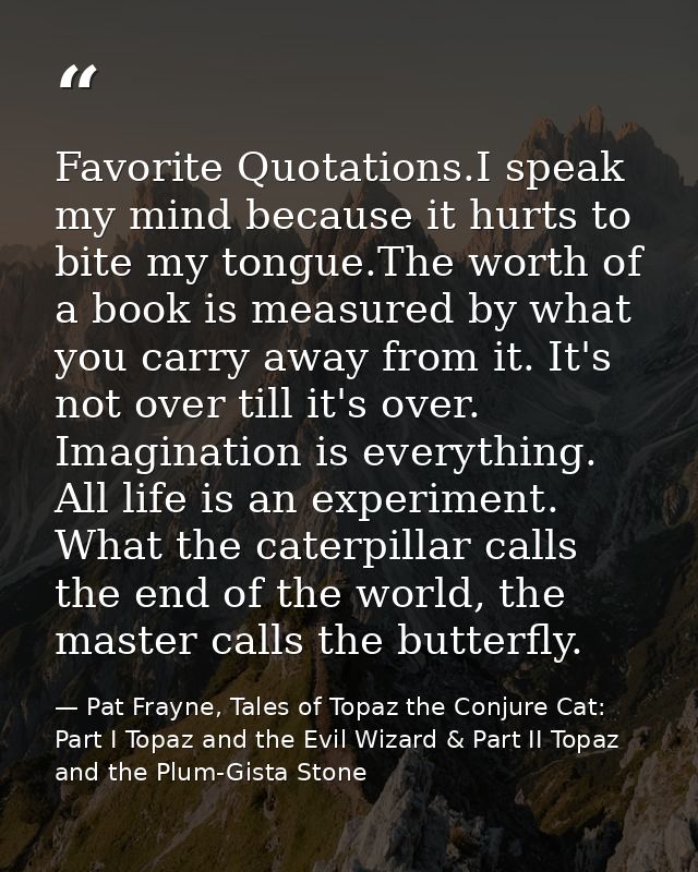 Favorite Quotations.I speak my mind because it hurts to bite my tongue.The worth of a book is measured by what you carry — Pat Frayne, Tales of Topaz the Conjure Cat: Part I Topaz and the Evil Wizard & Part II Topaz and the Plum-Gista Stone