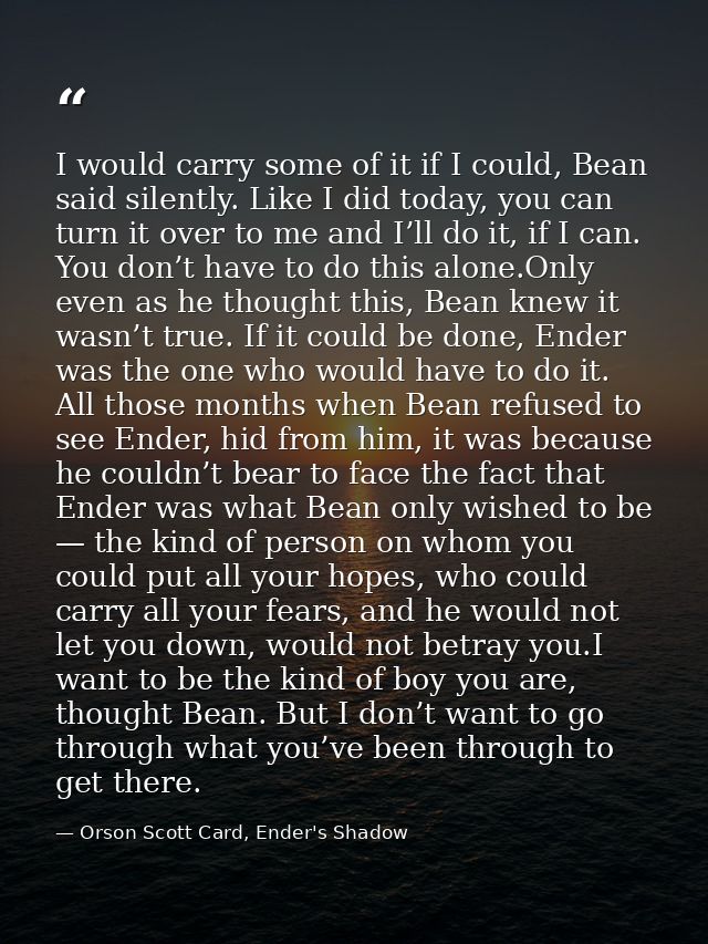 I would carry some of it if I could, Bean said silently. Like I did today, you can turn it over to me and I’ll do it, if — Orson Scott Card, Ender's Shadow