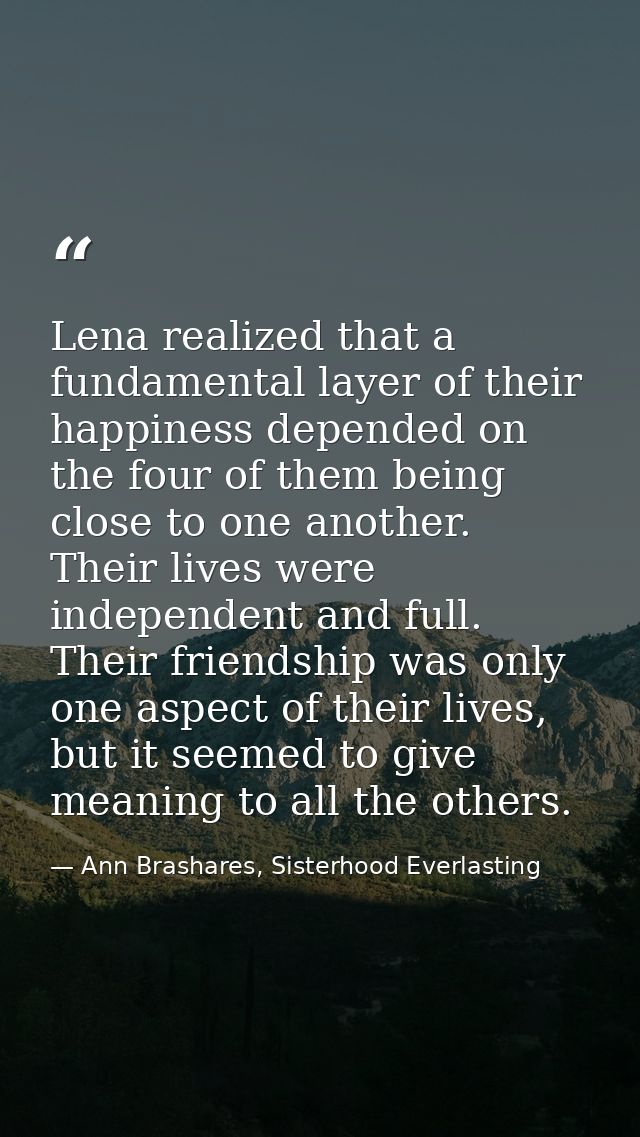 Lena realized that a fundamental layer of their happiness depended on the four of them being close to one another. Their — Ann Brashares, Sisterhood Everlasting