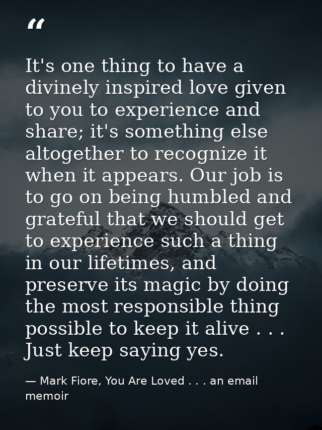 It's one thing to have a divinely inspired love given to you to experience and share; it's something else altogether to  — Mark Fiore, You Are Loved . . . an email memoir
