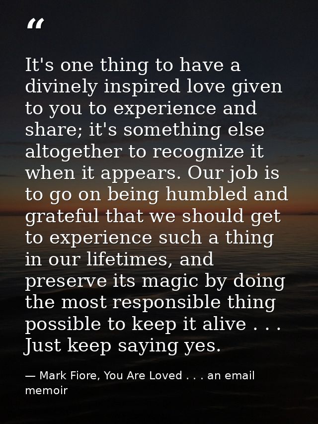 It's one thing to have a divinely inspired love given to you to experience and share; it's something else altogether to  — Mark Fiore, You Are Loved . . . an email memoir
