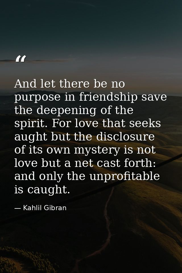 And let there be no purpose in friendship save the deepening of the spirit. For love that seeks aught but the disclosure — Kahlil Gibran