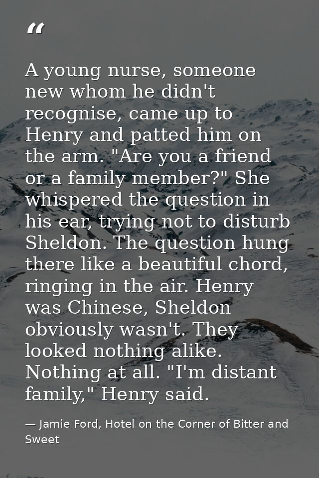 A young nurse, someone new whom he didn't recognise, came up to Henry and patted him on the arm. "Are you a friend or a  — Jamie Ford, Hotel on the Corner of Bitter and Sweet
