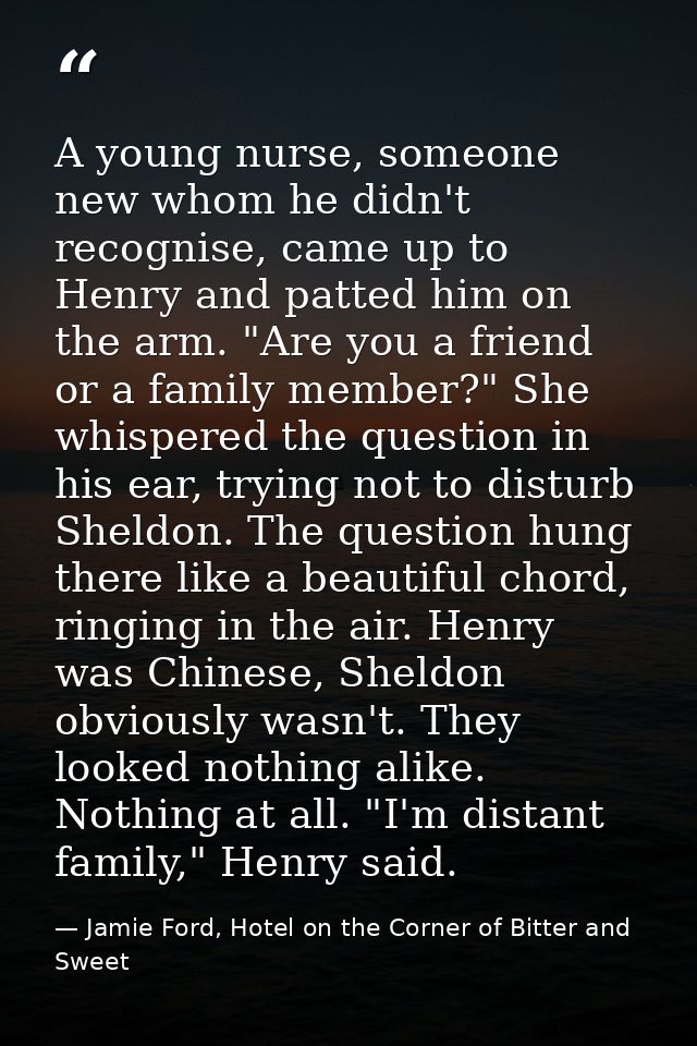 A young nurse, someone new whom he didn't recognise, came up to Henry and patted him on the arm. "Are you a friend or a  — Jamie Ford, Hotel on the Corner of Bitter and Sweet