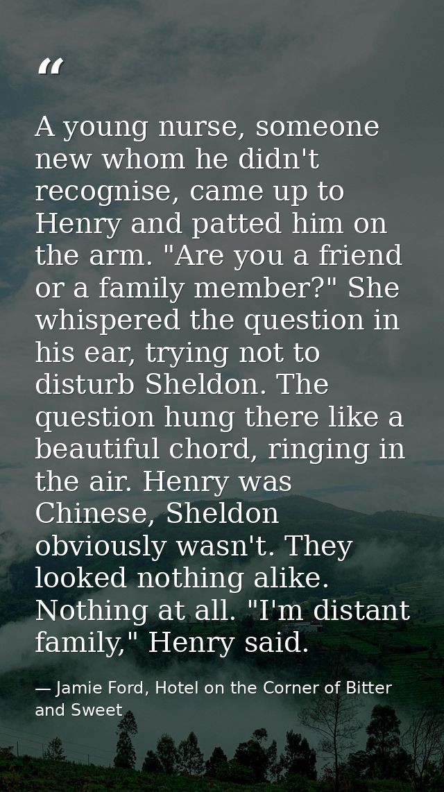 A young nurse, someone new whom he didn't recognise, came up to Henry and patted him on the arm. "Are you a friend or a  — Jamie Ford, Hotel on the Corner of Bitter and Sweet