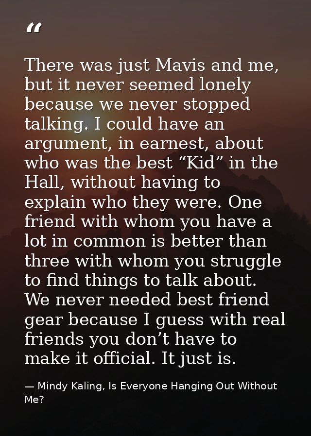 There was just Mavis and me, but it never seemed lonely because we never stopped talking. I could have an argument, in e — Mindy Kaling, Is Everyone Hanging Out Without Me?