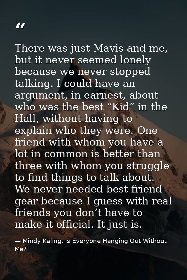 There was just Mavis and me, but it never seemed lonely because we never stopped talking. I could have an argument, in e — Mindy Kaling, Is Everyone Hanging Out Without Me?