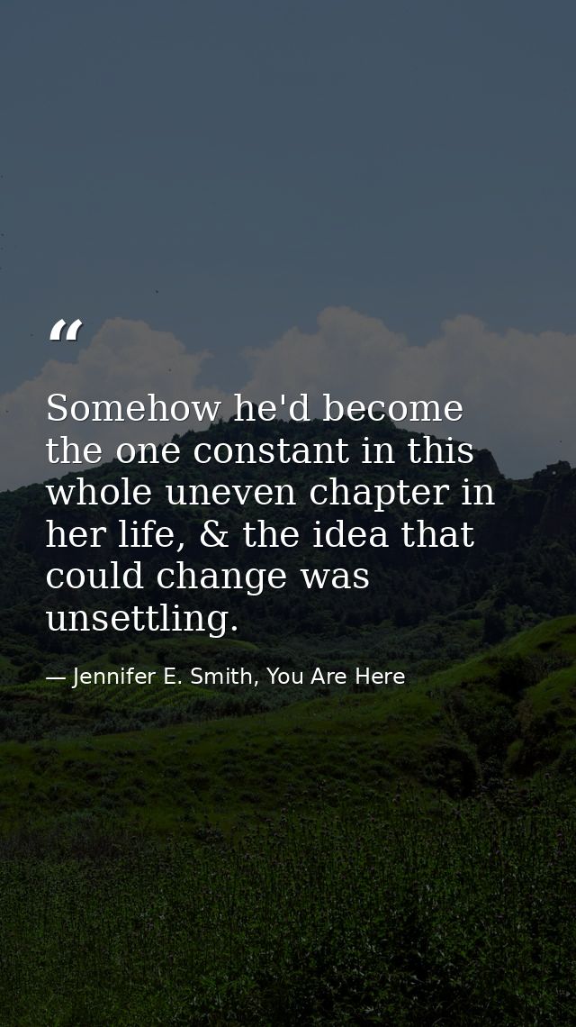Somehow he'd become the one constant in this whole uneven chapter in her life, & the idea that could change was unsettli — Jennifer E. Smith, You Are Here