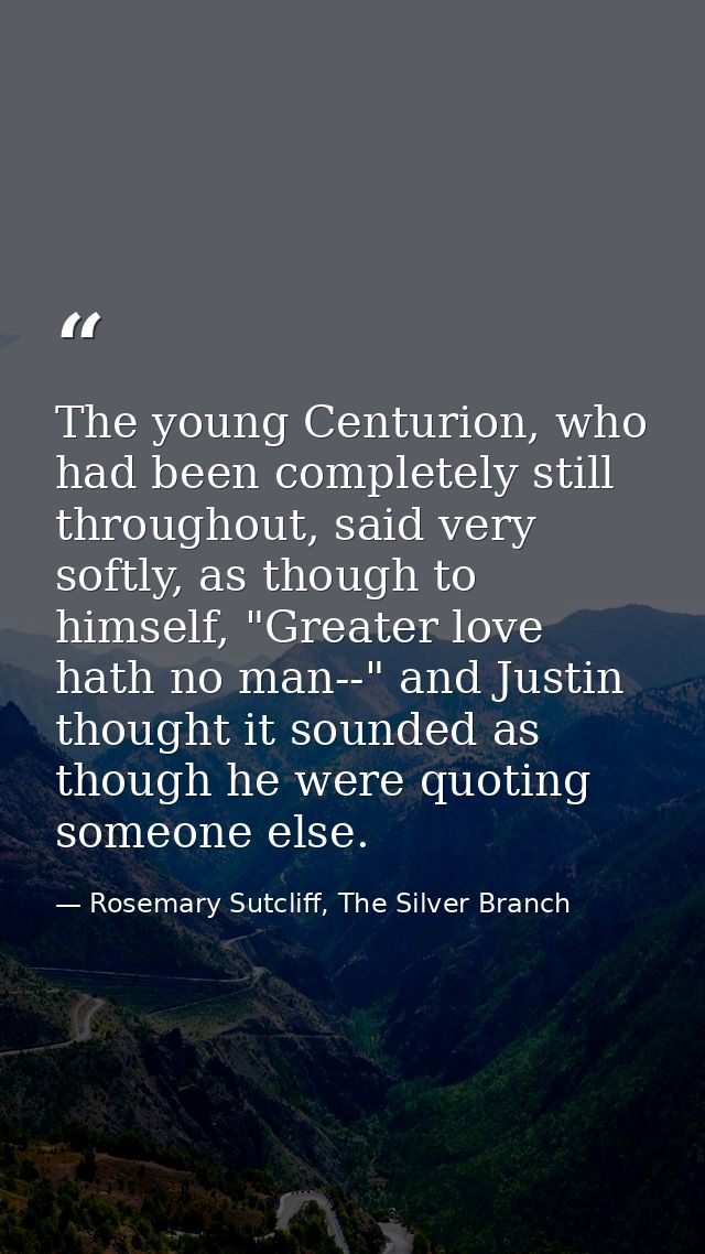 The young Centurion, who had been completely still throughout, said very softly, as though to himself, "Greater love hat — Rosemary Sutcliff, The Silver Branch