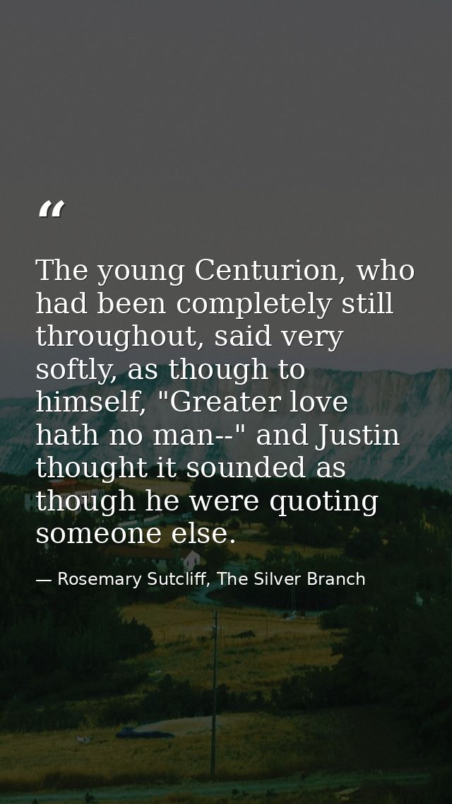 The young Centurion, who had been completely still throughout, said very softly, as though to himself, "Greater love hat — Rosemary Sutcliff, The Silver Branch