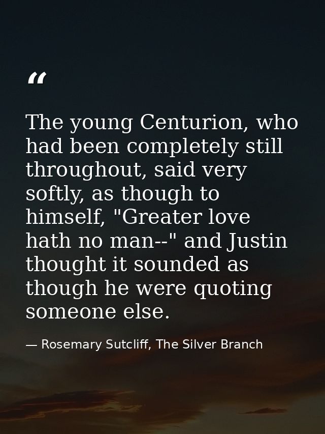 The young Centurion, who had been completely still throughout, said very softly, as though to himself, "Greater love hat — Rosemary Sutcliff, The Silver Branch