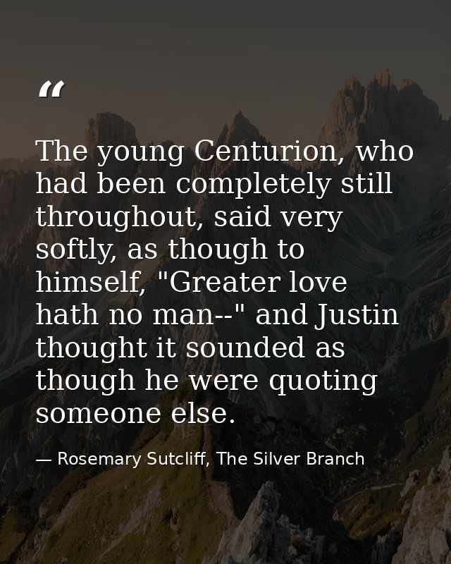 The young Centurion, who had been completely still throughout, said very softly, as though to himself, "Greater love hat — Rosemary Sutcliff, The Silver Branch