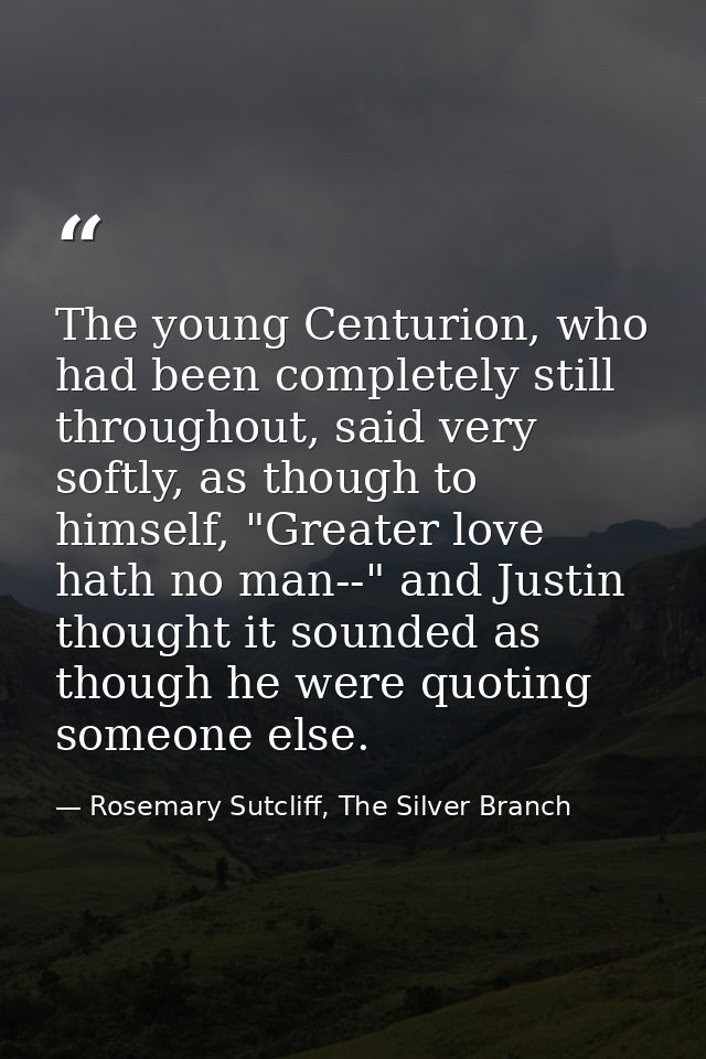 The young Centurion, who had been completely still throughout, said very softly, as though to himself, "Greater love hat — Rosemary Sutcliff, The Silver Branch