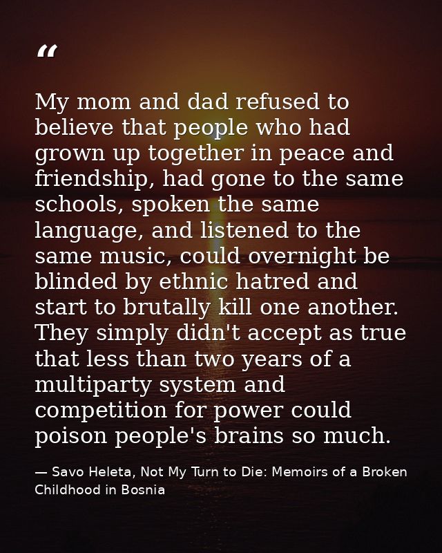 My mom and dad refused to believe that people who had grown up together in peace and friendship, had gone to the same sc — Savo Heleta, Not My Turn to Die: Memoirs of a Broken Childhood in Bosnia