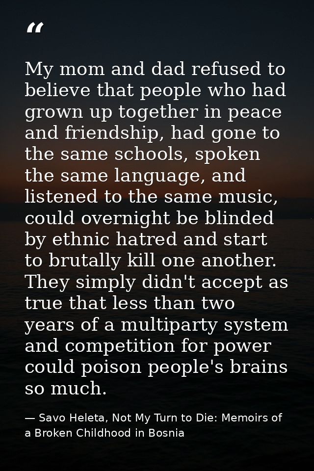 My mom and dad refused to believe that people who had grown up together in peace and friendship, had gone to the same sc — Savo Heleta, Not My Turn to Die: Memoirs of a Broken Childhood in Bosnia