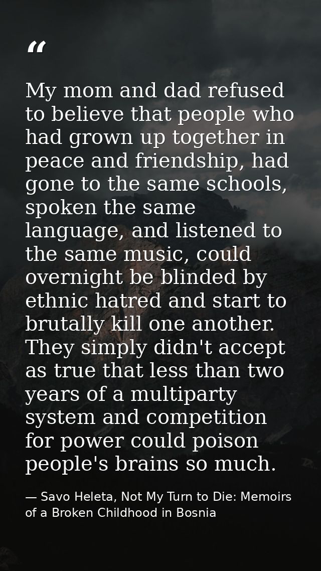 My mom and dad refused to believe that people who had grown up together in peace and friendship, had gone to the same sc — Savo Heleta, Not My Turn to Die: Memoirs of a Broken Childhood in Bosnia