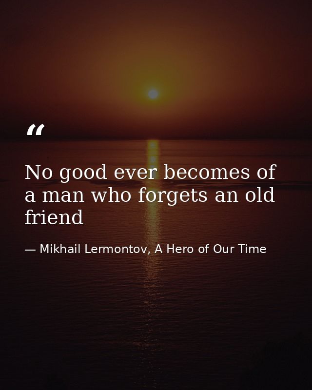 No good ever becomes of a man who forgets an old friend — Mikhail Lermontov, A Hero of Our Time