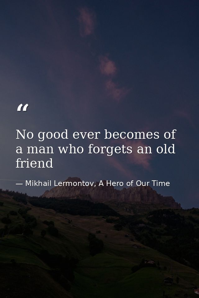 No good ever becomes of a man who forgets an old friend — Mikhail Lermontov, A Hero of Our Time