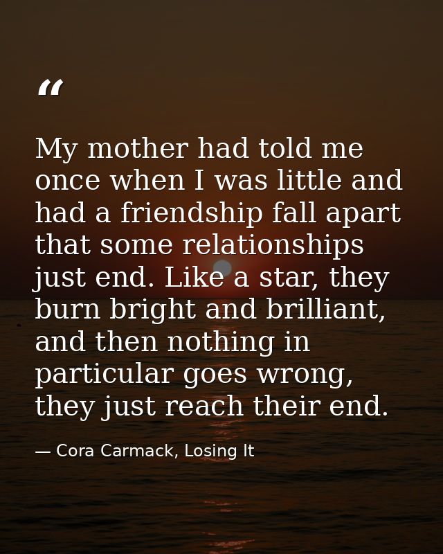 My mother had told me once when I was little and had a friendship fall apart that some relationships just end. Like a st — Cora Carmack, Losing It